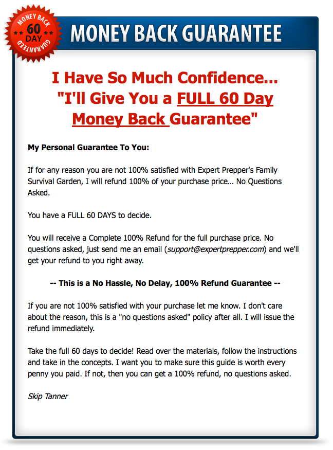My Person Guarantee to you. If for any reason you are not 100% satisfied with Expert Prepper's Family Survival Garden, I will refund 100% of your purchase price… No Questions Asked. You have a FULL 60 DAYS to decide.